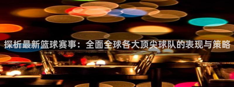 k1联赛最新消息：探析最新篮球赛事：全面全球各大顶尖球队的表