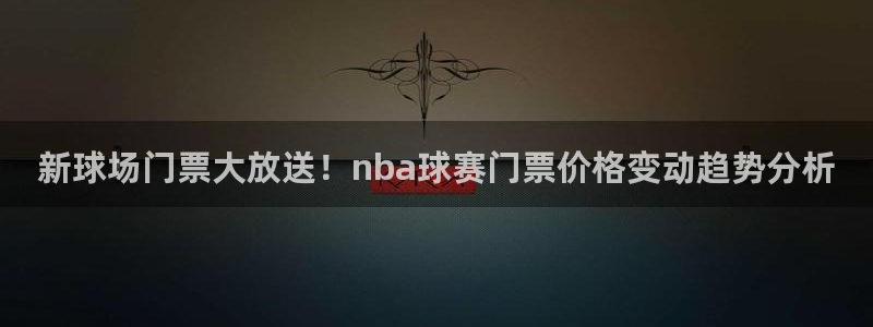 k1体育v2：新球场门票大放送！nba球赛门票价格变动趋势分